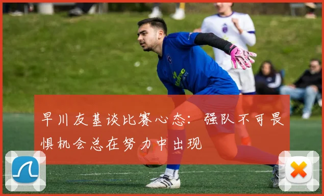 早川友基谈比赛心态：强队不可畏惧机会总在努力中出现