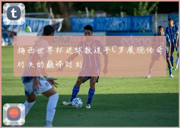 梅西世界杯进球数追平C罗展现传奇对决的巅峰时刻