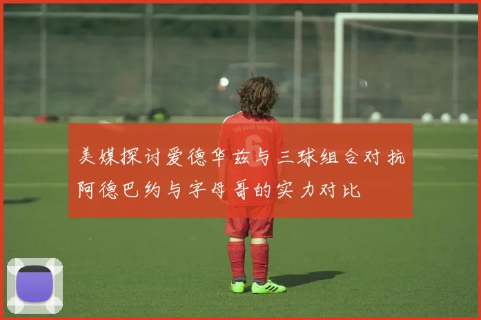 美媒探讨爱德华兹与三球组合对抗阿德巴约与字母哥的实力对比