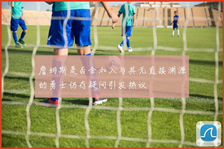 詹姆斯是否会加入与其无直接渊源的勇士仍存疑问引发热议
