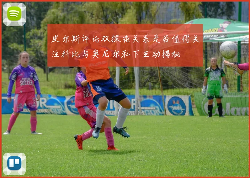 皮尔斯评论双探花关系是否值得关注科比与奥尼尔私下互动揭秘