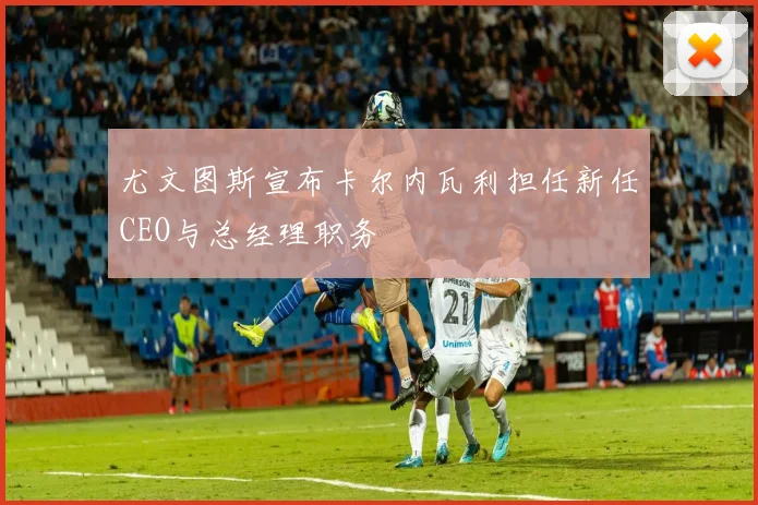 尤文图斯宣布卡尔内瓦利担任新任CEO与总经理职务