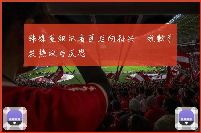 韩媒重组记者团后向孙兴慜致歉引发热议与反思