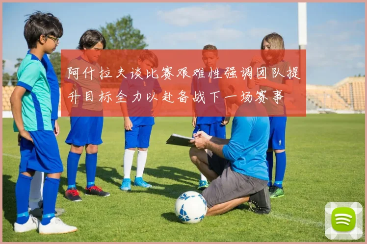 阿什拉夫谈比赛艰难性强调团队提升目标全力以赴备战下一场赛事