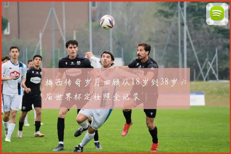 梅西传奇岁月回顾从18岁到38岁六届世界杯定妆照全记录