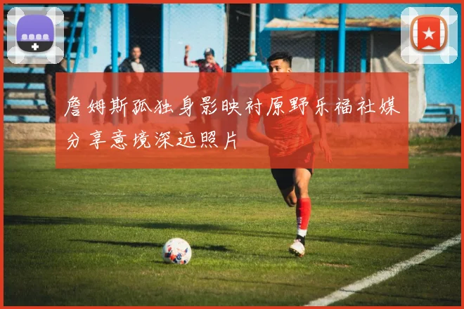 詹姆斯孤独身影映衬原野乐福社媒分享意境深远照片