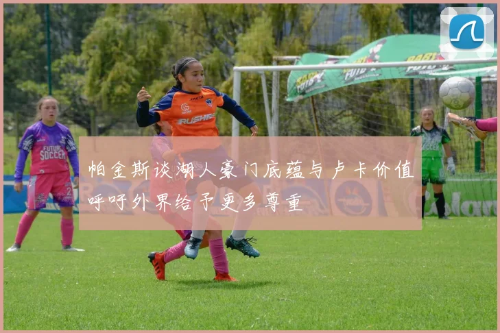 帕金斯谈湖人豪门底蕴与卢卡价值呼吁外界给予更多尊重