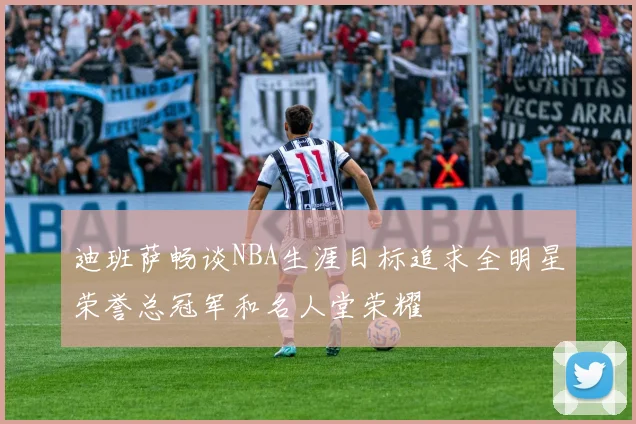 迪班萨畅谈NBA生涯目标追求全明星荣誉总冠军和名人堂荣耀