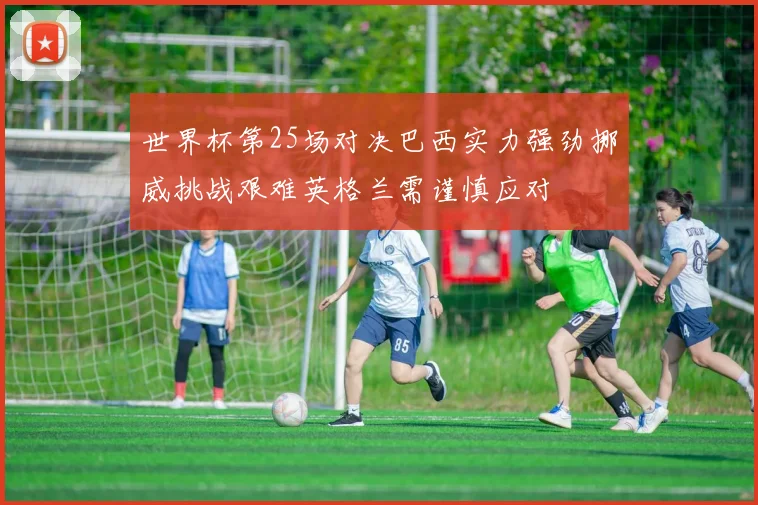世界杯第25场对决巴西实力强劲挪威挑战艰难英格兰需谨慎应对