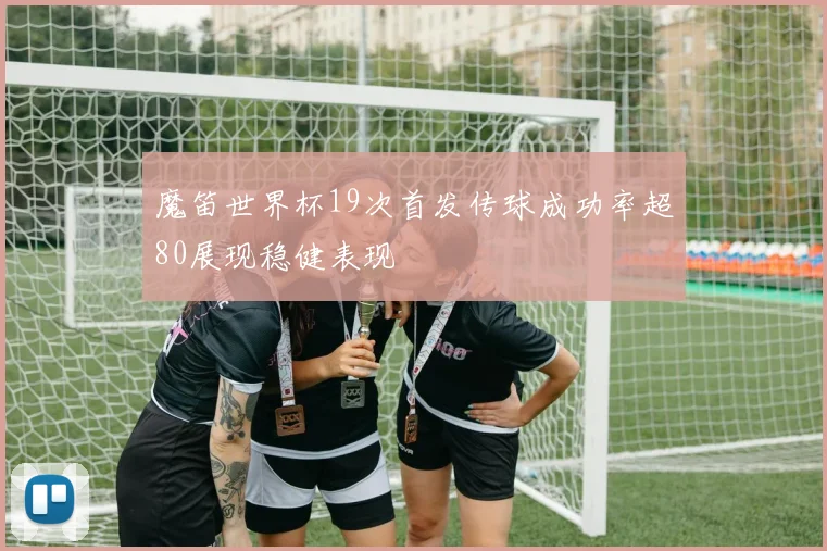 魔笛世界杯19次首发传球成功率超80展现稳健表现