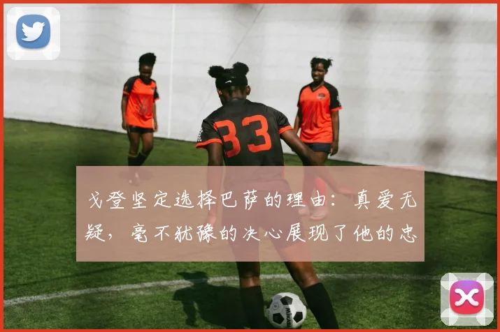 戈登坚定选择巴萨的理由：真爱无疑，毫不犹豫的决心展现了他的忠诚