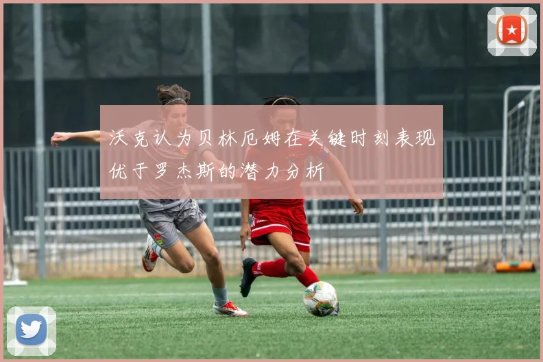 沃克认为贝林厄姆在关键时刻表现优于罗杰斯的潜力分析